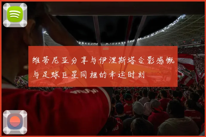 维蒂尼亚分享与伊涅斯塔合影感慨与足球巨星同框的幸运时刻