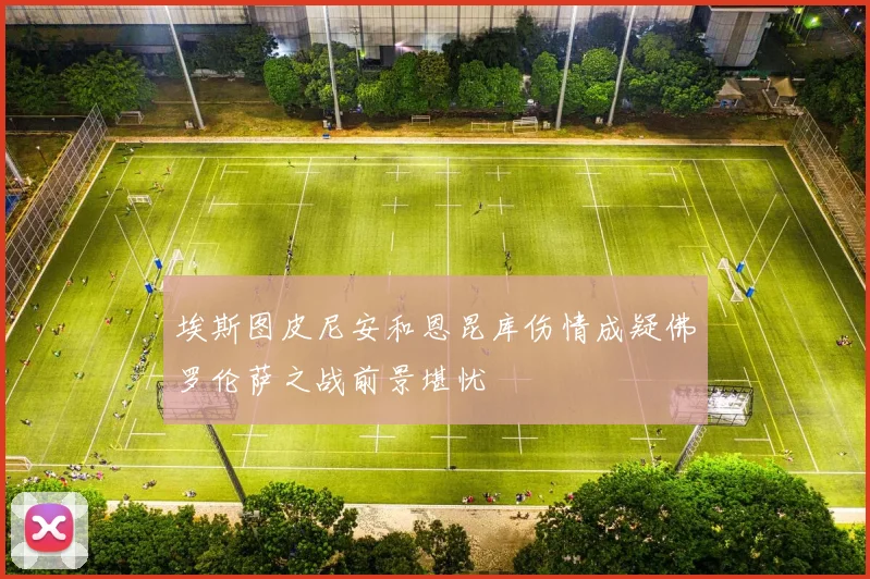 埃斯图皮尼安和恩昆库伤情成疑佛罗伦萨之战前景堪忧
