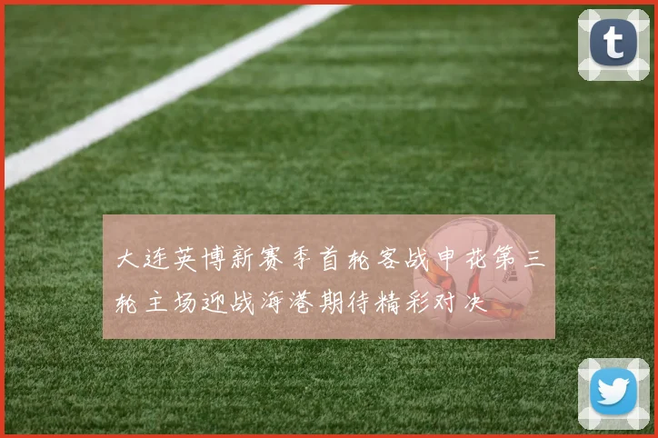 大连英博新赛季首轮客战申花第三轮主场迎战海港期待精彩对决