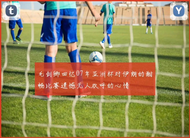 毛剑卿回忆07年亚洲杯对伊朗的酣畅比赛遗憾无人欢呼的心情