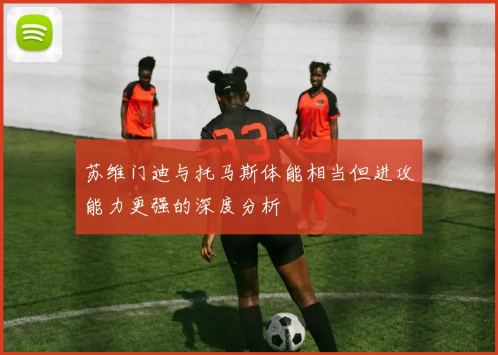 苏维门迪与托马斯体能相当但进攻能力更强的深度分析