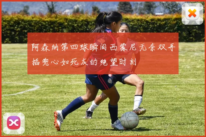 阿森纳第四球瞬间西蒙尼无奈双手插兜心如死灰的绝望时刻