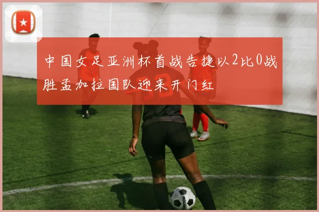 中国女足亚洲杯首战告捷以2比0战胜孟加拉国队迎来开门红