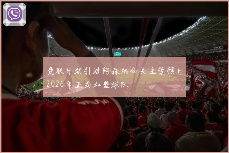 曼联计划引进阿森纳公关主管预计2026年正式加盟球队