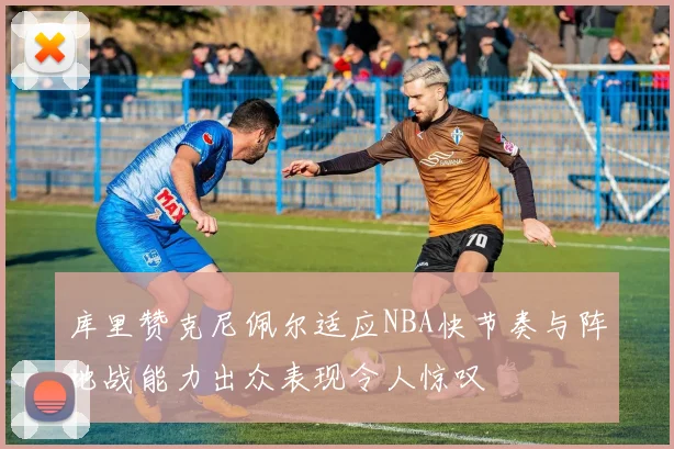 库里赞克尼佩尔适应NBA快节奏与阵地战能力出众表现令人惊叹