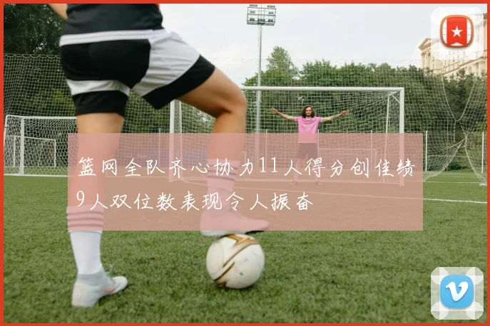 篮网全队齐心协力11人得分创佳绩9人双位数表现令人振奋