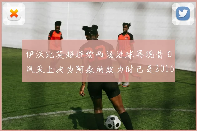伊沃比英超连续两场进球再现昔日风采上次为阿森纳效力时已是2016年