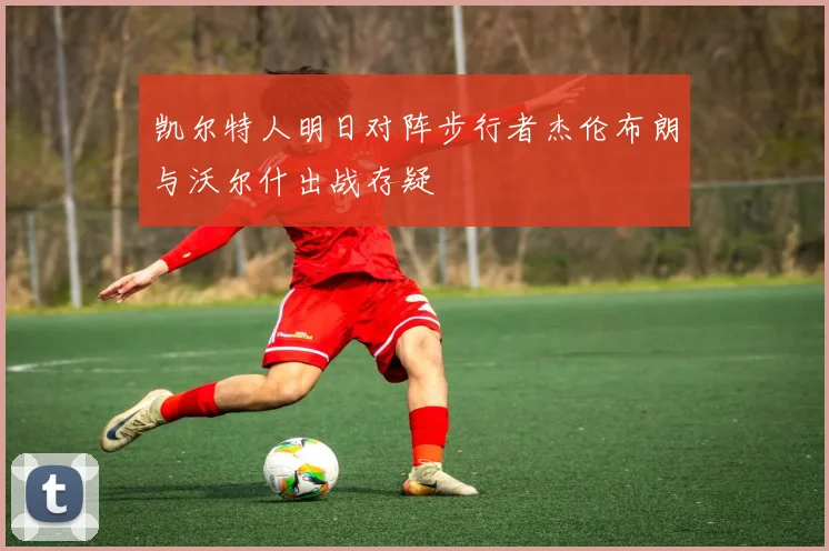 凯尔特人明日对阵步行者杰伦布朗与沃尔什出战存疑