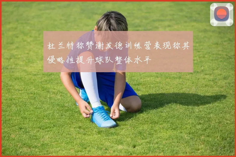 杜兰特称赞谢泼德训练营表现称其侵略性提升球队整体水平