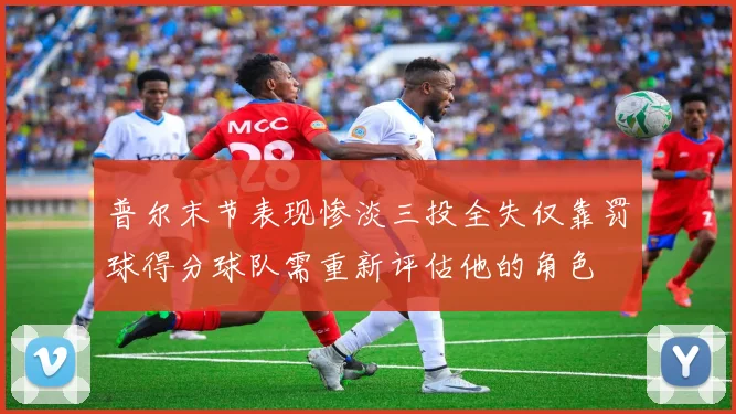 普尔末节表现惨淡三投全失仅靠罚球得分球队需重新评估他的角色