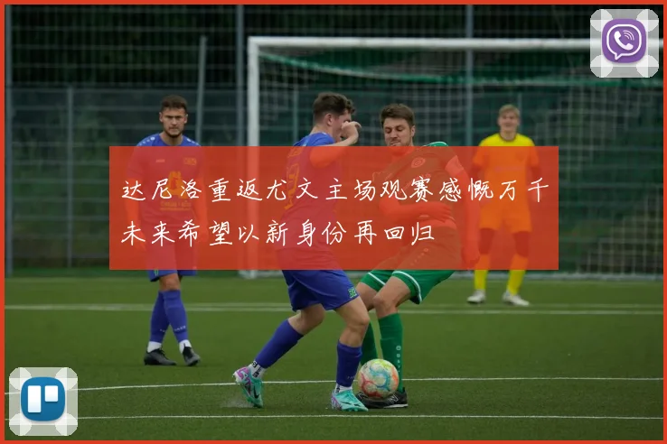 达尼洛重返尤文主场观赛感慨万千未来希望以新身份再回归