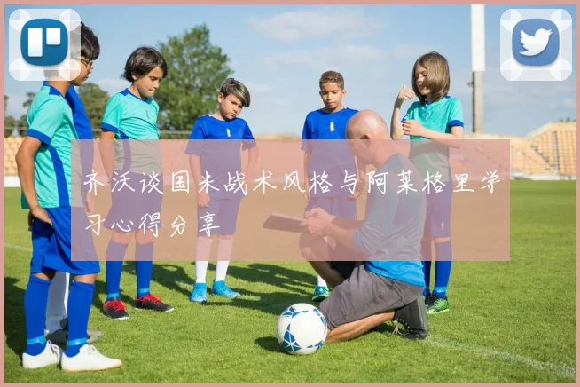齐沃谈国米战术风格与阿莱格里学习心得分享
