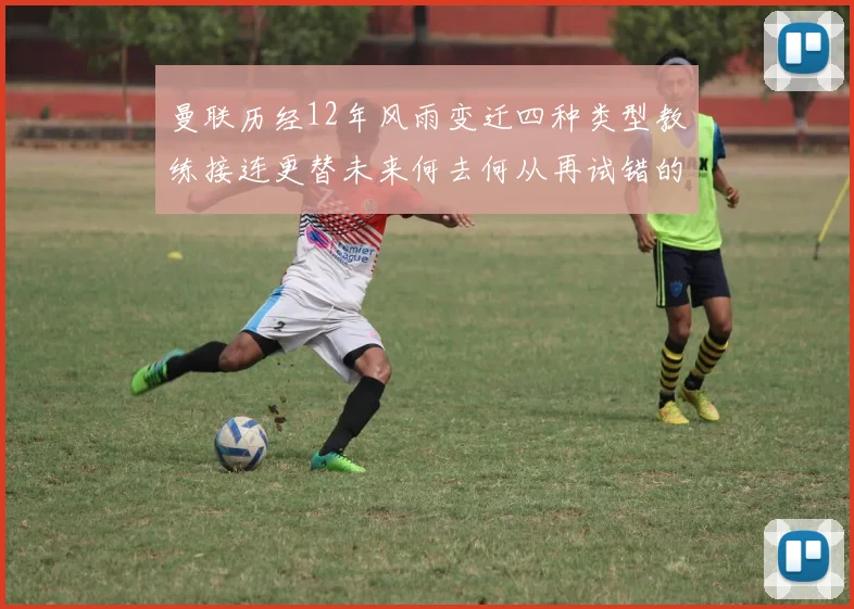 曼联历经12年风雨变迁四种类型教练接连更替未来何去何从再试错的空间有多少
