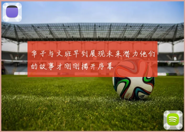 华子与文班早到展现未来潜力他们的故事才刚刚揭开序幕