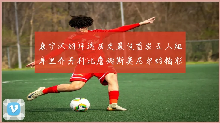 康宁汉姆评选历史最佳首发五人组库里乔丹科比詹姆斯奥尼尔的精彩分析