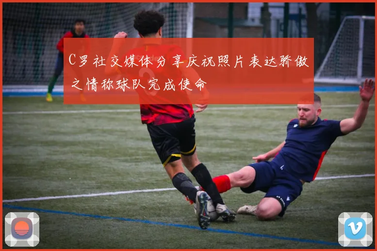 C罗社交媒体分享庆祝照片表达骄傲之情称球队完成使命