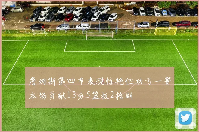 詹姆斯第四节表现惊艳但功亏一篑本场贡献13分5篮板2抢断