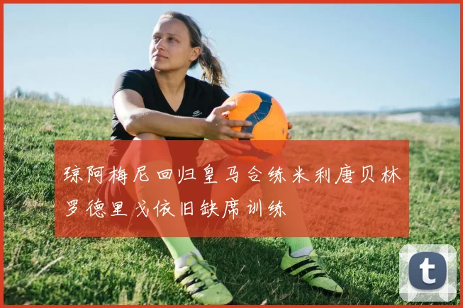 琼阿梅尼回归皇马合练米利唐贝林罗德里戈依旧缺席训练