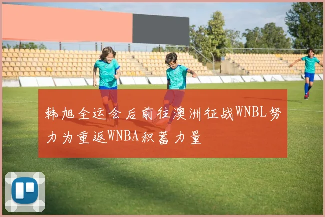 韩旭全运会后前往澳洲征战WNBL努力为重返WNBA积蓄力量