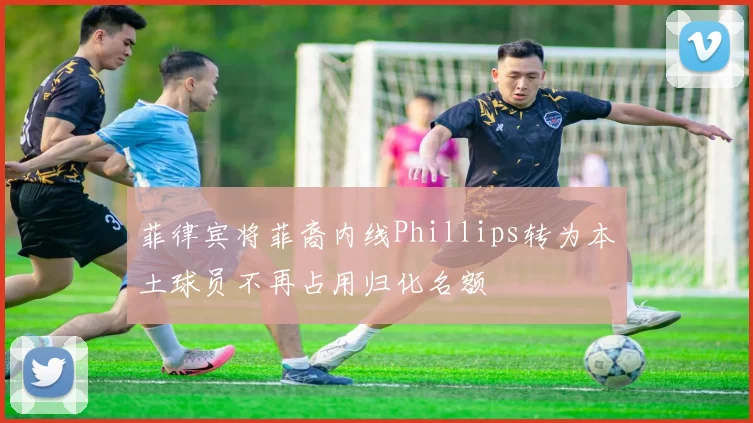 菲律宾将菲裔内线Phillips转为本土球员不再占用归化名额