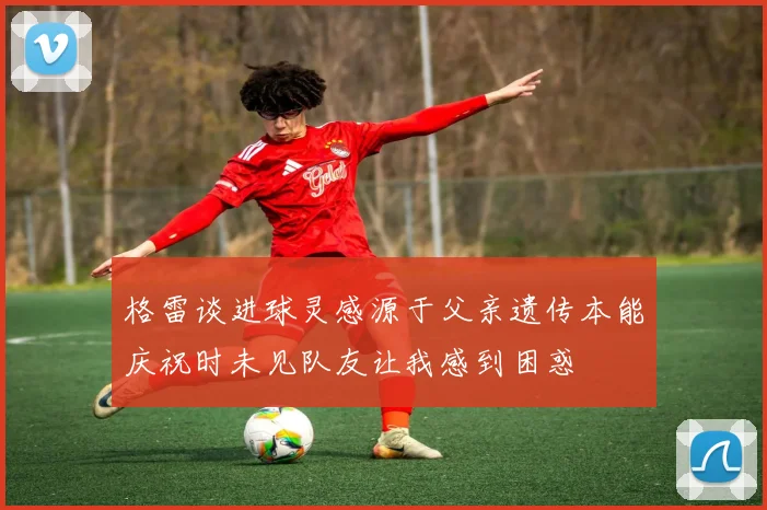格雷谈进球灵感源于父亲遗传本能庆祝时未见队友让我感到困惑